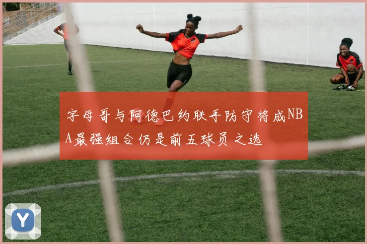 字母哥与阿德巴约联手防守将成NBA最强组合仍是前五球员之选