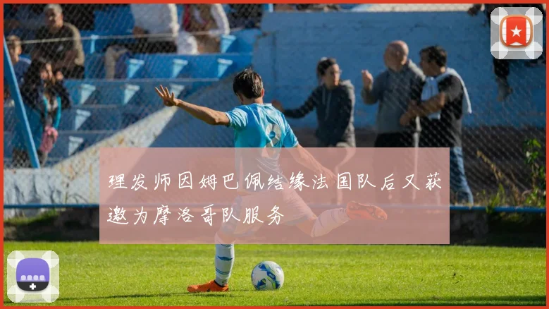 理发师因姆巴佩结缘法国队后又获邀为摩洛哥队服务