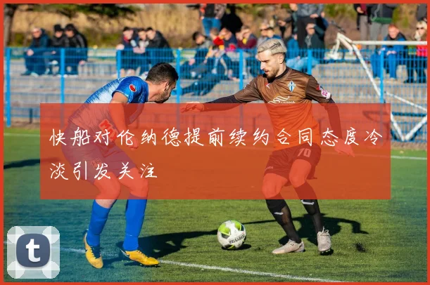 快船对伦纳德提前续约合同态度冷淡引发关注