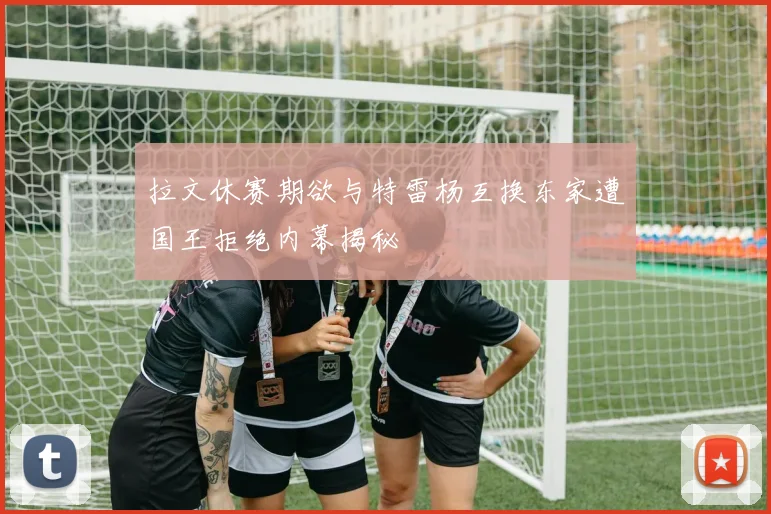 拉文休赛期欲与特雷杨互换东家遭国王拒绝内幕揭秘