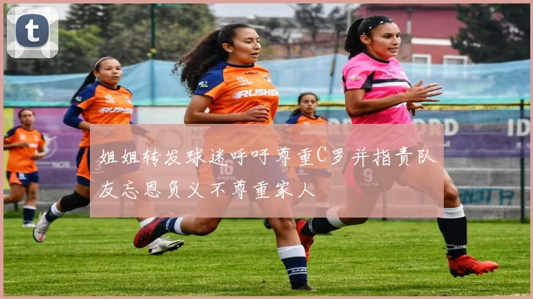 姐姐转发球迷呼吁尊重C罗并指责队友忘恩负义不尊重家人