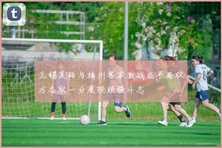 无锡吴钩与梅州客家激战成平局双方各取一分展现顽强斗志