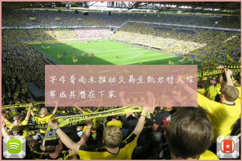 字母哥尚未推动交易至凯尔特人绿军成其潜在下家