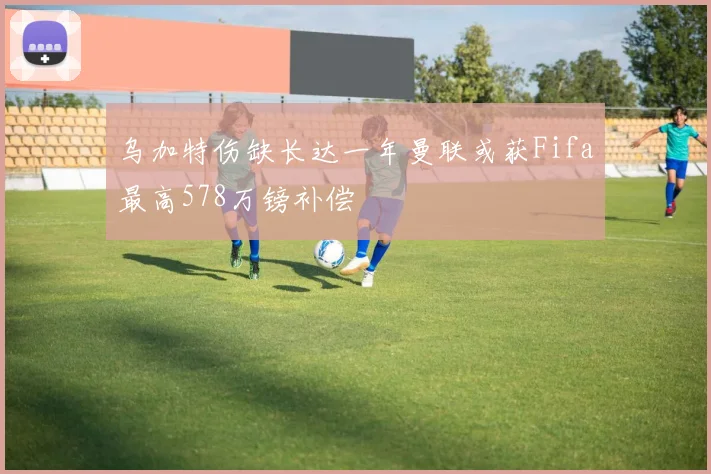 乌加特伤缺长达一年曼联或获Fifa最高578万镑补偿