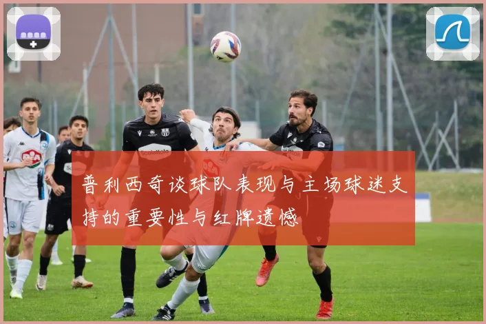 普利西奇谈球队表现与主场球迷支持的重要性与红牌遗憾
