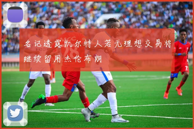 名记透露凯尔特人若无理想交易将继续留用杰伦布朗