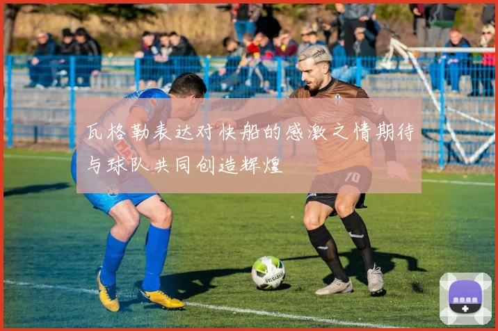 瓦格勒表达对快船的感激之情期待与球队共同创造辉煌