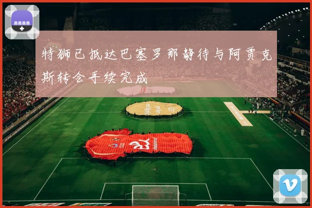 特狮已抵达巴塞罗那静待与阿贾克斯转会手续完成